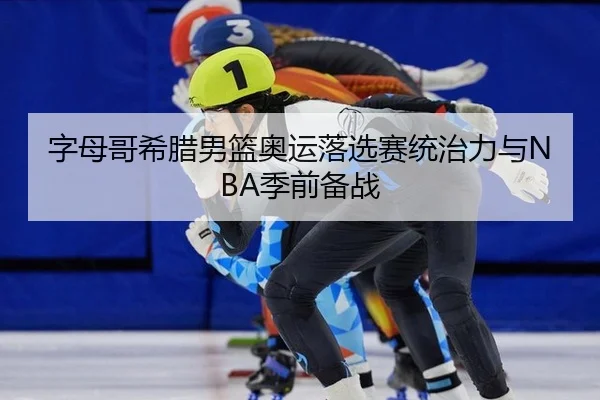 字母哥希腊男篮奥运落选赛统治力与NBA季前备战