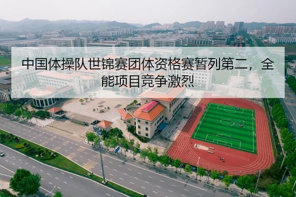 中国体操队世锦赛团体资格赛暂列第二，全能项目竞争激烈